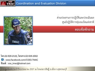 Coordination and Evaluation Division
ส่วนประสานการปฏิบัติและประเมินผล
ศูนย์ปฏิบัติการทุ่นระเบิดแห่งชาติ

ตอบข้อซักถำม

โทร.02-929-2122, โทรสำร.02-929-2002
: www.facebook.com/COED.TMAC
อีเมล์ : oce_tmac@hotmail.com

การปฐมนิเทศประจาปีงบประมาณ 2557 ณ โรงแรมวาสิษฐี อ.เมือง จ.สุพรรณบุรี

 