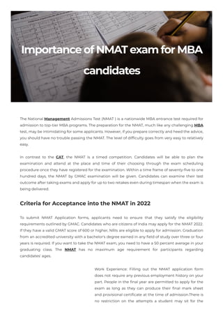 ImportanceofNMATexamforMBA
candidates
The National Management Admissions Test (NMAT ) is a nationwide MBA entrance test required for
admission to top-tier MBA programs. The preparation for the NMAT, much like any challenging MBA
test, may be intimidating for some applicants. However, if you prepare correctly and heed the advice,
you should have no trouble passing the NMAT. The level of difficulty goes from very easy to relatively
easy.
In contrast to the CAT, the NMAT is a timed competition. Candidates will be able to plan the
examination and attend at the place and time of their choosing through the exam scheduling
procedure once they have registered for the examination. Within a time frame of seventy-five to one
hundred days, the NMAT by GMAC examination will be given. Candidates can examine their test
outcome after taking exams and apply for up to two retakes even during timespan when the exam is
being delivered.
Criteria for Acceptance into the NMAT in 2022
To submit NMAT Application forms, applicants need to ensure that they satisfy the eligibility
requirements outlined by GMAC. Candidates who are citizens of India may apply for the NMAT 2022.
If they have a valid GMAT score of 600 or higher, NRIs are eligible to apply for admission. Graduation
from an accredited university with a bachelor's degree earned in any field of study over three or four
years is required. If you want to take the NMAT exam, you need to have a 50 percent average in your
graduating class. The NMAT has no maximum age requirement for participants regarding
candidates' ages.
Work Experience: Filling out the NMAT application form
does not require any previous employment history on your
part. People in the final year are permitted to apply for the
exam as long as they can produce their final mark sheet
and provisional certificate at the time of admission.There is
no restriction on the attempts a student may sit for the
 