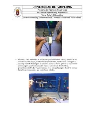 UNIVERSIDAD DE PAMPLONA
Programa de Ingeniería Mecatrónica
Facultad de Ingenierías y Arquitectura
Tema: Guía 1-6 Neumática
Electroneumática y Electrohidráulica Profesor: Luis Evelio Prado Pérez
4. Se llevó a cabo el montaje de un circuito que controlaba la salida y entrada de un
cilindro de doble efecto, donde tenia accionamientos para la salida y otro para la
descarga o salida de aire para el retroceso. Como se puede apreciar se requieren 2
controles para un cilindro de doble efecto y una válvula distribuidora,
preferiblemente 5/2. La T que se aprecia en la fotografía es para dividir la entrada
hacia los accionamientos que controlan el cilindro.
 