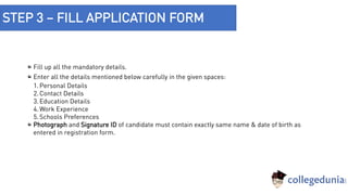 STEP 3 – FILL APPLICATION FORM
Fill up all the mandatory details.
Enter all the details mentioned below carefully in the given spaces:
1.Personal Details
2.Contact Details
3.Education Details
4.Work Experience
5.Schools Preferences
Photograph and Signature ID of candidate must contain exactly same name & date of birth as
entered in registration form.
 