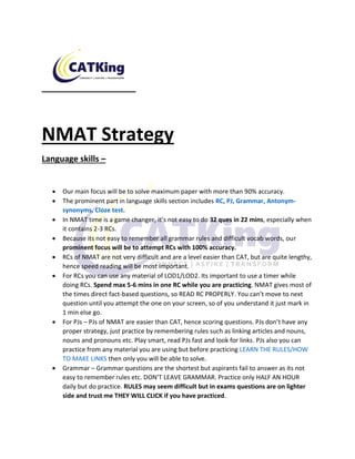 NMAT Strategy
Language skills –
• Our main focus will be to solve maximum paper with more than 90% accuracy.
• The prominent part in language skills section includes RC, PJ, Grammar, Antonym-
synonyms, Cloze test.
• In NMAT time is a game changer, it’s not easy to do 32 ques in 22 mins, especially when
it contains 2-3 RCs.
• Because its not easy to remember all grammar rules and difficult vocab words, our
prominent focus will be to attempt RCs with 100% accuracy.
• RCs of NMAT are not very difficult and are a level easier than CAT, but are quite lengthy,
hence speed reading will be most important.
• For RCs you can use any material of LOD1/LOD2. Its important to use a timer while
doing RCs. Spend max 5-6 mins in one RC while you are practicing. NMAT gives most of
the times direct fact-based questions, so READ RC PROPERLY. You can’t move to next
question until you attempt the one on your screen, so of you understand it just mark in
1 min else go.
• For PJs – PJs of NMAT are easier than CAT, hence scoring questions. PJs don’t have any
proper strategy, just practice by remembering rules such as linking articles and nouns,
nouns and pronouns etc. Play smart, read PJs fast and look for links. PJs also you can
practice from any material you are using but before practicing LEARN THE RULES/HOW
TO MAKE LINKS then only you will be able to solve.
• Grammar – Grammar questions are the shortest but aspirants fail to answer as its not
easy to remember rules etc. DON’T LEAVE GRAMMAR. Practice only HALF AN HOUR
daily but do practice. RULES may seem difficult but in exams questions are on lighter
side and trust me THEY WILL CLICK if you have practiced.
 