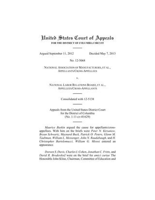 United States Court of Appeals
FOR THE DISTRICT OF COLUMBIA CIRCUIT
Argued September 11, 2012 Decided May 7, 2013
No. 12-5068
NATIONAL ASSOCIATION OF MANUFACTURERS, ET AL.,
APPELLANTS/CROSS-APPELLEES
v.
NATIONAL LABOR RELATIONS BOARD, ET AL.,
APPELLEES/CROSS-APPELLANTS
Consolidated with 12-5138
Appeals from the United States District Court
for the District of Columbia
(No. 1:11-cv-01629)
Maurice Baskin argued the cause for appellants/cross-
appellees. With him on the briefs were Peter N. Kirsanow,
Bryan Schwartz, Maynard Buck, Patrick O. Peters, Glenn M.
Taubman, William L. Messenger, John N. Raudabaugh, and H.
Christopher Bartolomucci. William G. Miossi entered an
appearance.
Doreen S. Davis, Charles I. Cohen, Jonathan C. Fritts, and
David R. Broderdorf were on the brief for amici curiae The
Honorable John Kline, Chairman, Committee of Education and
 