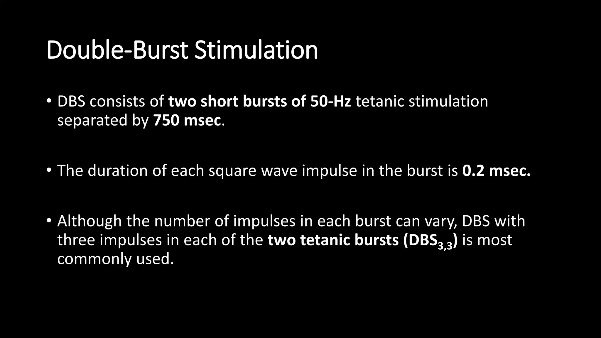 Double-Burst Stimulation
• DBS consists of two short bursts of 50-Hz tetanic stimulation
separated by 750 msec.
• The duration of each square wave impulse in the burst is 0.2 msec.
• Although the number of impulses in each burst can vary, DBS with
three impulses in each of the two tetanic bursts (DBS3,3) is most
commonly used.
 