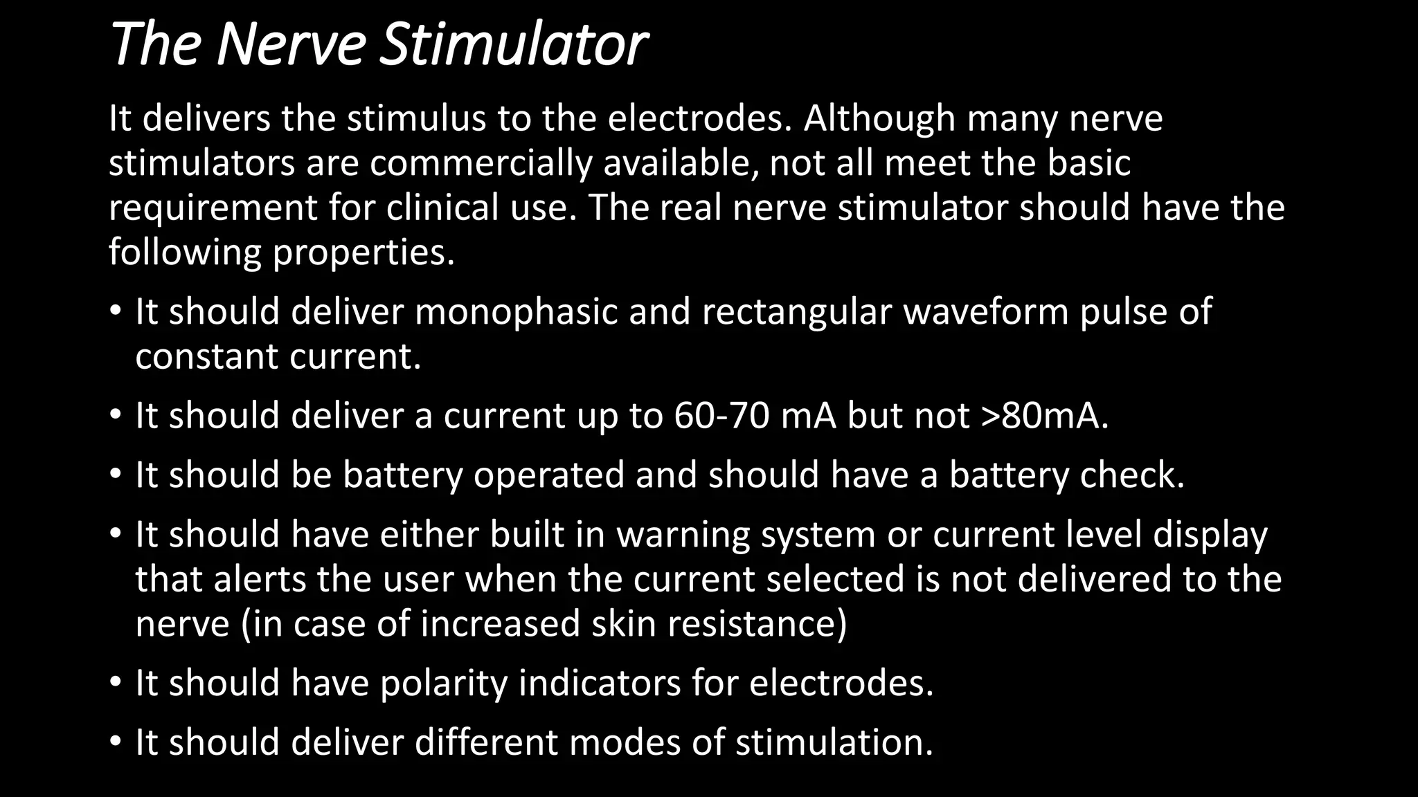 The Nerve Stimulator
It delivers the stimulus to the electrodes. Although many nerve
stimulators are commercially available, not all meet the basic
requirement for clinical use. The real nerve stimulator should have the
following properties.
• It should deliver monophasic and rectangular waveform pulse of
constant current.
• It should deliver a current up to 60-70 mA but not >80mA.
• It should be battery operated and should have a battery check.
• It should have either built in warning system or current level display
that alerts the user when the current selected is not delivered to the
nerve (in case of increased skin resistance)
• It should have polarity indicators for electrodes.
• It should deliver different modes of stimulation.
 