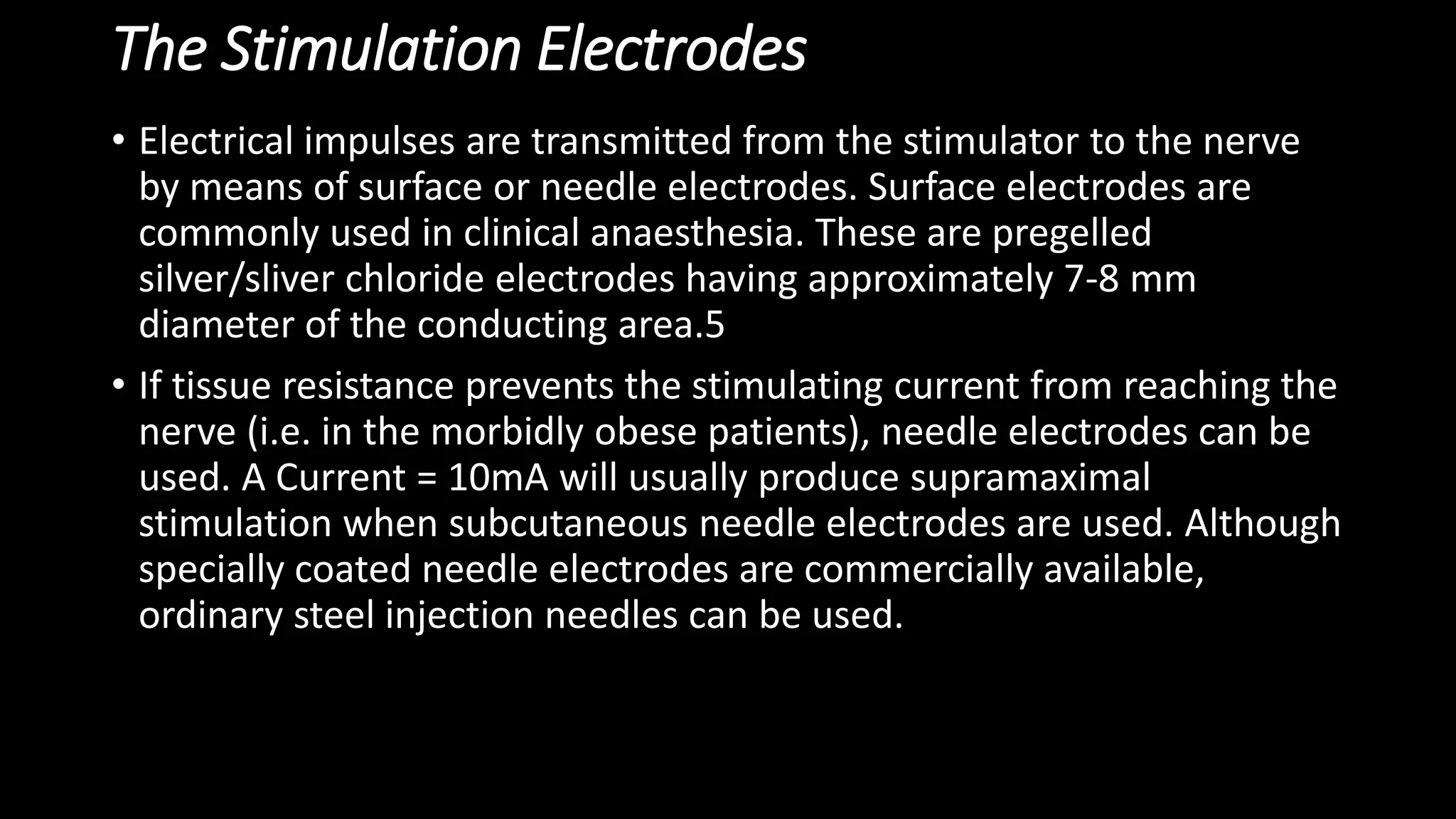 The Stimulation Electrodes
• Electrical impulses are transmitted from the stimulator to the nerve
by means of surface or needle electrodes. Surface electrodes are
commonly used in clinical anaesthesia. These are pregelled
silver/sliver chloride electrodes having approximately 7-8 mm
diameter of the conducting area.5
• If tissue resistance prevents the stimulating current from reaching the
nerve (i.e. in the morbidly obese patients), needle electrodes can be
used. A Current = 10mA will usually produce supramaximal
stimulation when subcutaneous needle electrodes are used. Although
specially coated needle electrodes are commercially available,
ordinary steel injection needles can be used.
 