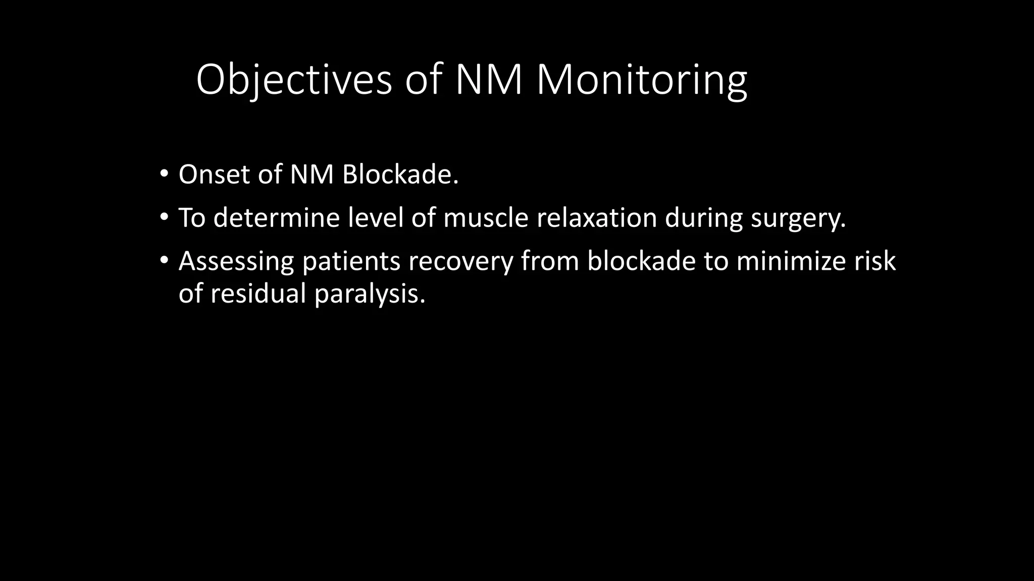 • Onset of NM Blockade.
• To determine level of muscle relaxation during surgery.
• Assessing patients recovery from blockade to minimize risk
of residual paralysis.
Objectives of NM Monitoring
 