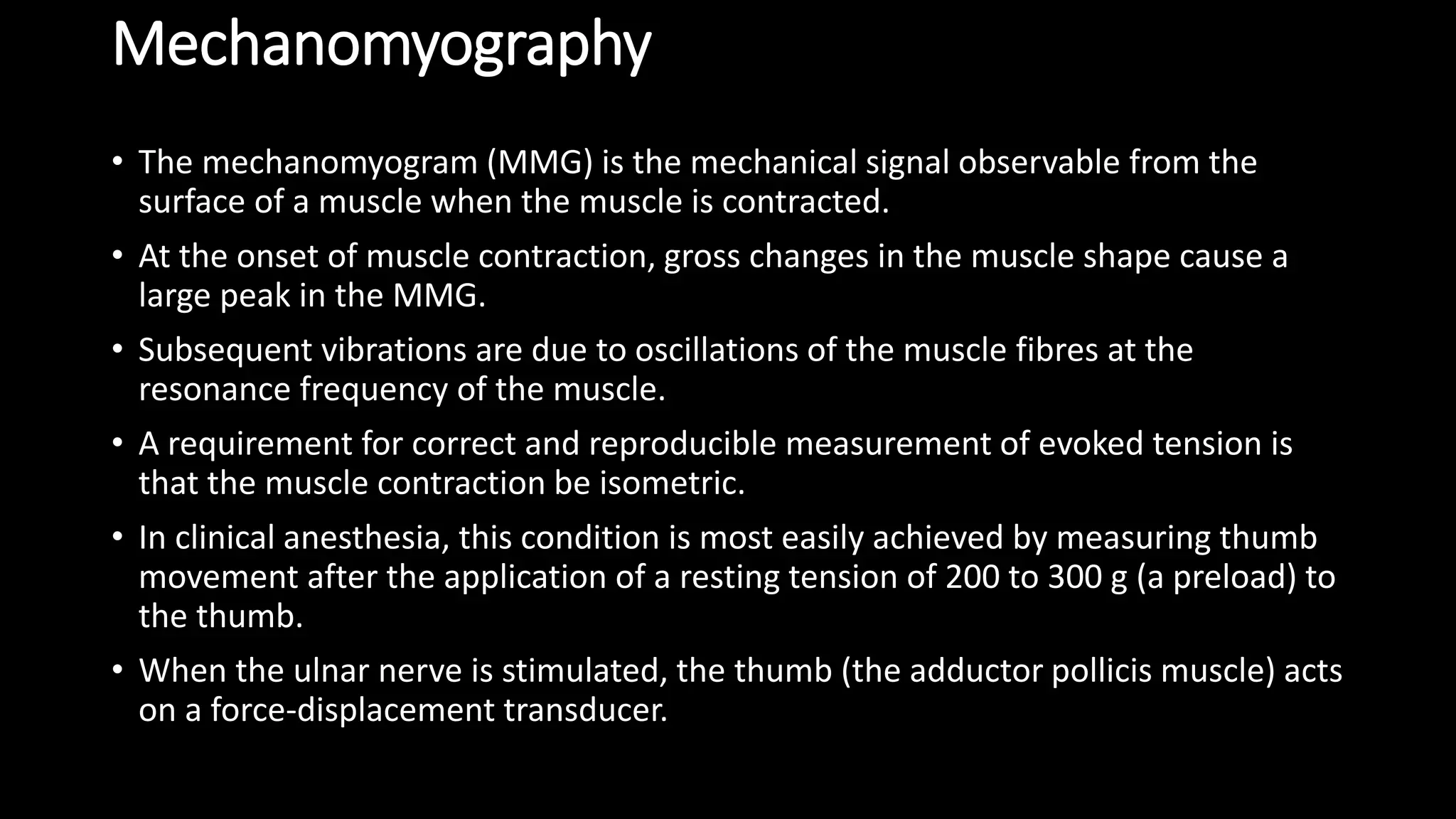 Mechanomyography
• The mechanomyogram (MMG) is the mechanical signal observable from the
surface of a muscle when the muscle is contracted.
• At the onset of muscle contraction, gross changes in the muscle shape cause a
large peak in the MMG.
• Subsequent vibrations are due to oscillations of the muscle fibres at the
resonance frequency of the muscle.
• A requirement for correct and reproducible measurement of evoked tension is
that the muscle contraction be isometric.
• In clinical anesthesia, this condition is most easily achieved by measuring thumb
movement after the application of a resting tension of 200 to 300 g (a preload) to
the thumb.
• When the ulnar nerve is stimulated, the thumb (the adductor pollicis muscle) acts
on a force-displacement transducer.
 
