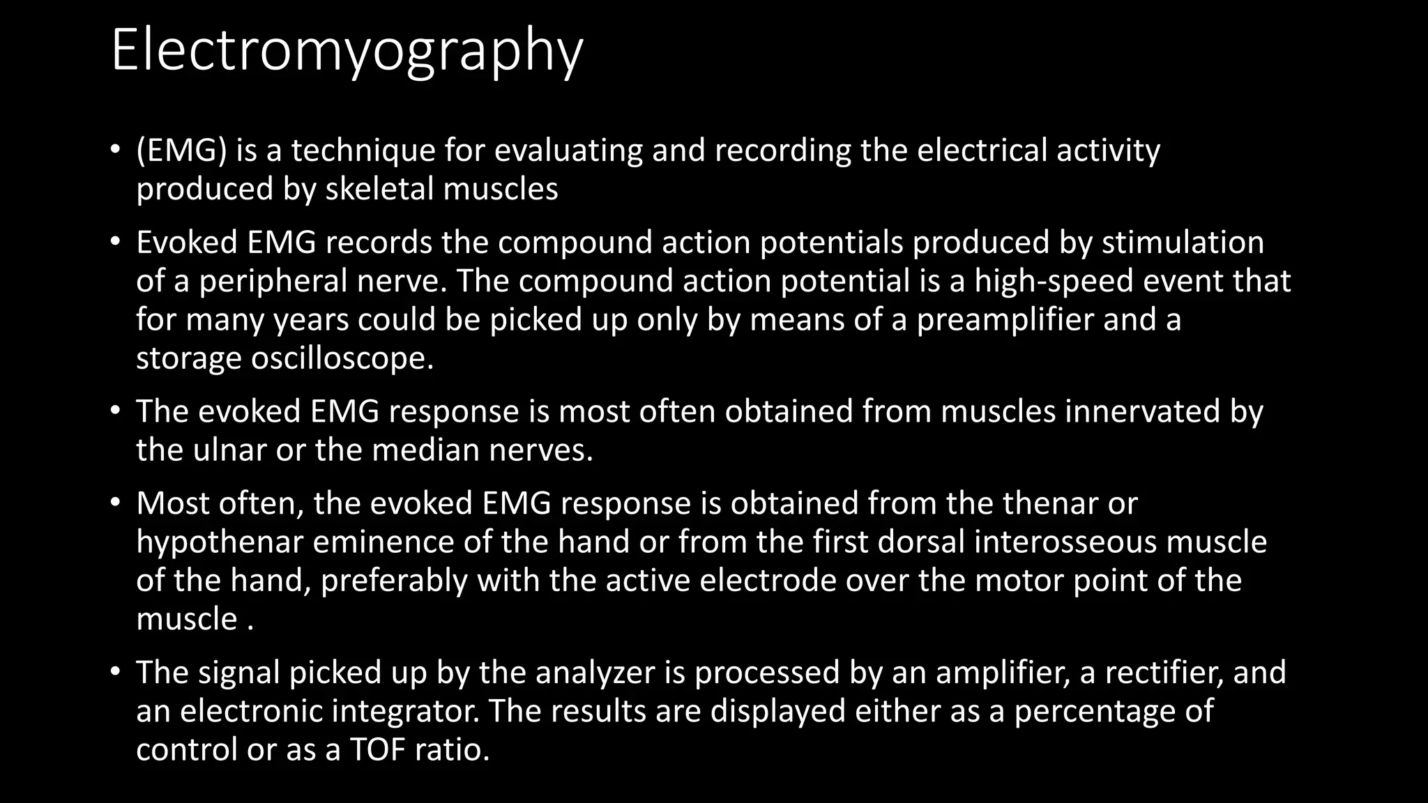 Electromyography
• (EMG) is a technique for evaluating and recording the electrical activity
produced by skeletal muscles
• Evoked EMG records the compound action potentials produced by stimulation
of a peripheral nerve. The compound action potential is a high-speed event that
for many years could be picked up only by means of a preamplifier and a
storage oscilloscope.
• The evoked EMG response is most often obtained from muscles innervated by
the ulnar or the median nerves.
• Most often, the evoked EMG response is obtained from the thenar or
hypothenar eminence of the hand or from the first dorsal interosseous muscle
of the hand, preferably with the active electrode over the motor point of the
muscle .
• The signal picked up by the analyzer is processed by an amplifier, a rectifier, and
an electronic integrator. The results are displayed either as a percentage of
control or as a TOF ratio.
 