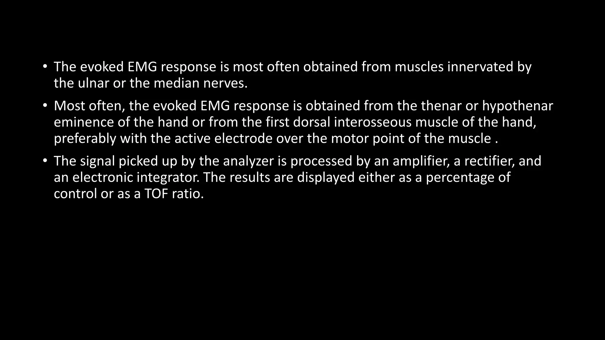 • The evoked EMG response is most often obtained from muscles innervated by
the ulnar or the median nerves.
• Most often, the evoked EMG response is obtained from the thenar or hypothenar
eminence of the hand or from the first dorsal interosseous muscle of the hand,
preferably with the active electrode over the motor point of the muscle .
• The signal picked up by the analyzer is processed by an amplifier, a rectifier, and
an electronic integrator. The results are displayed either as a percentage of
control or as a TOF ratio.
 