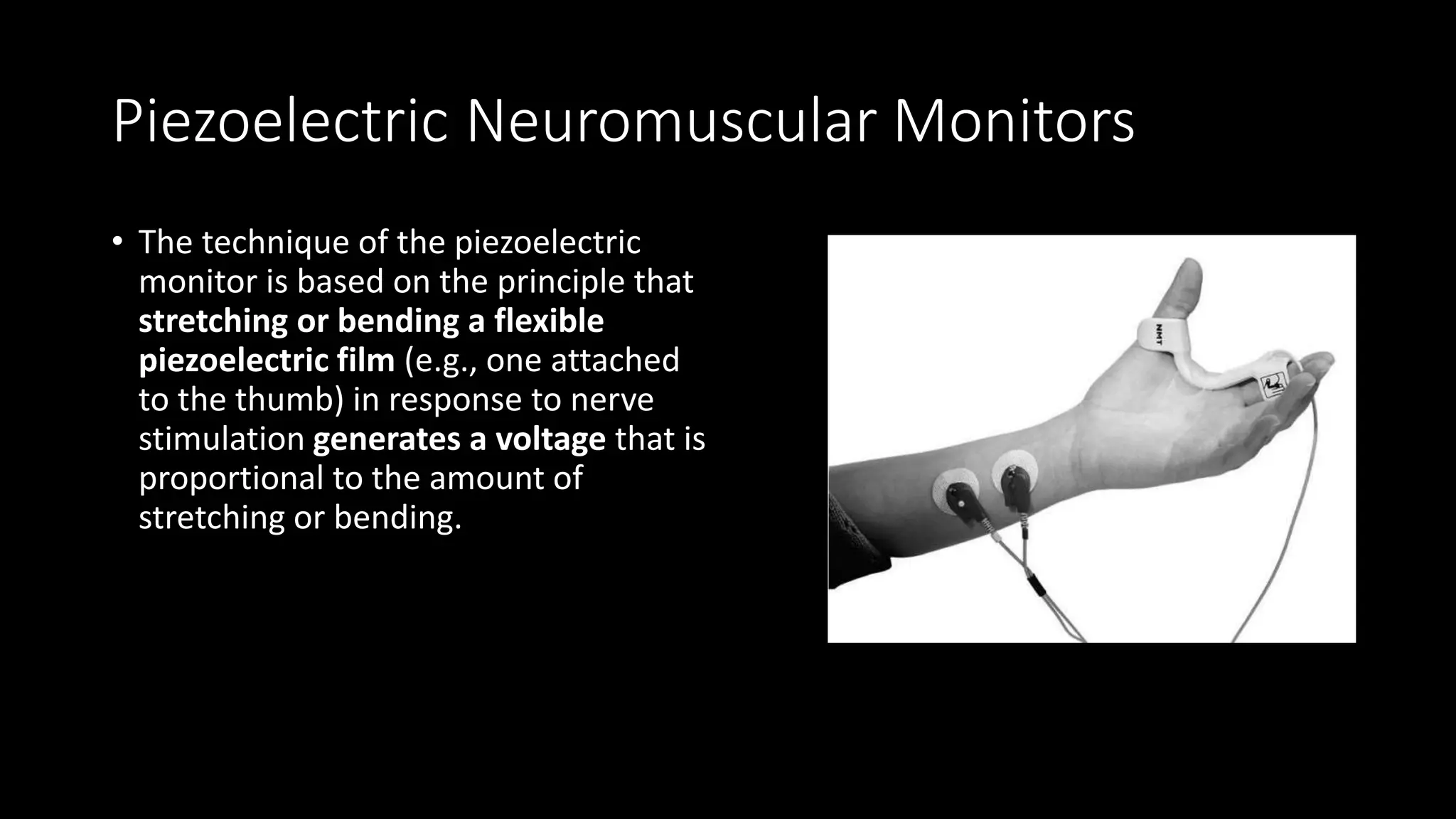 Piezoelectric Neuromuscular Monitors
• The technique of the piezoelectric
monitor is based on the principle that
stretching or bending a flexible
piezoelectric film (e.g., one attached
to the thumb) in response to nerve
stimulation generates a voltage that is
proportional to the amount of
stretching or bending.
 