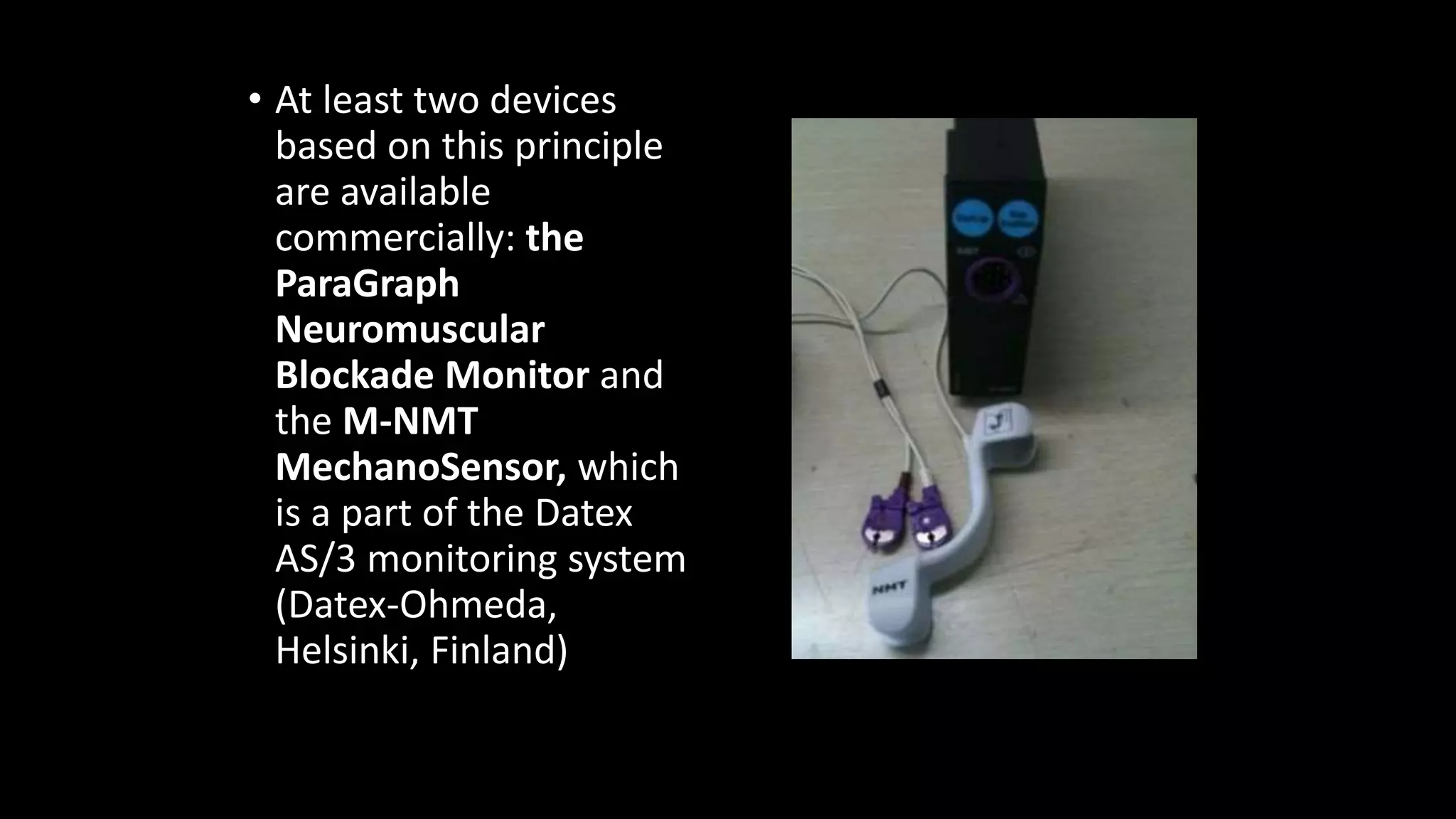 • At least two devices
based on this principle
are available
commercially: the
ParaGraph
Neuromuscular
Blockade Monitor and
the M-NMT
MechanoSensor, which
is a part of the Datex
AS/3 monitoring system
(Datex-Ohmeda,
Helsinki, Finland)
 