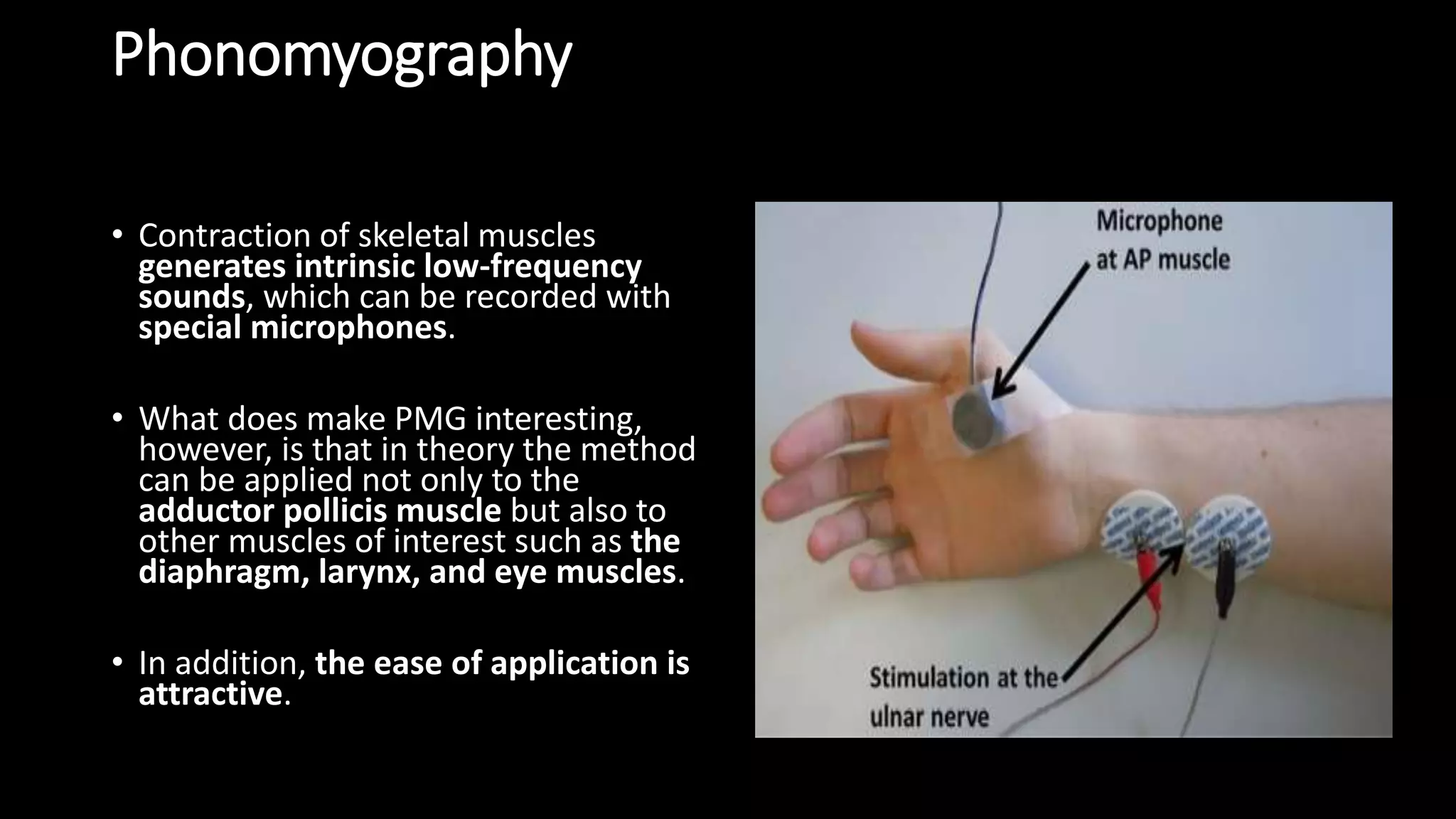 Phonomyography
• Contraction of skeletal muscles
generates intrinsic low-frequency
sounds, which can be recorded with
special microphones.
• What does make PMG interesting,
however, is that in theory the method
can be applied not only to the
adductor pollicis muscle but also to
other muscles of interest such as the
diaphragm, larynx, and eye muscles.
• In addition, the ease of application is
attractive.
 
