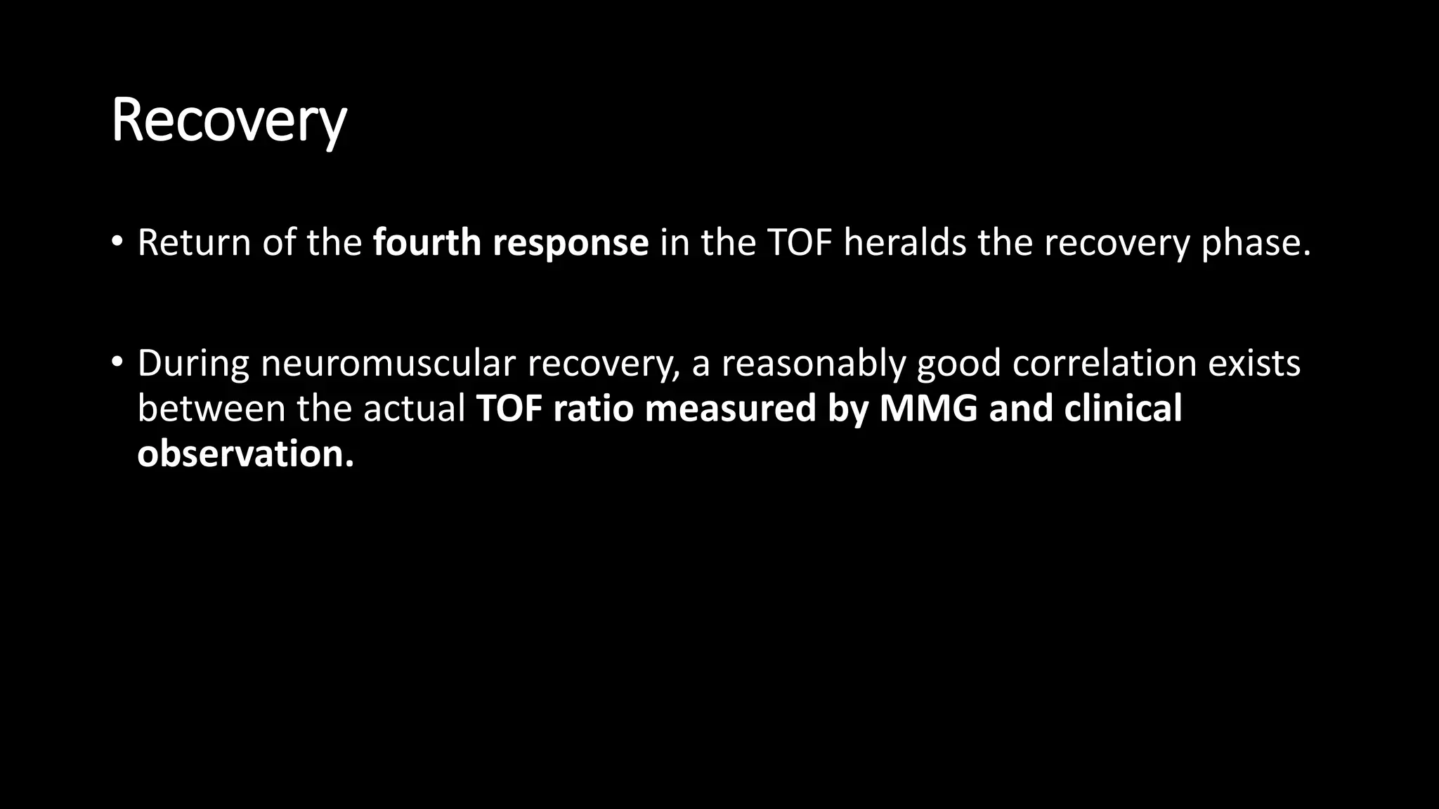 Recovery
• Return of the fourth response in the TOF heralds the recovery phase.
• During neuromuscular recovery, a reasonably good correlation exists
between the actual TOF ratio measured by MMG and clinical
observation.
 