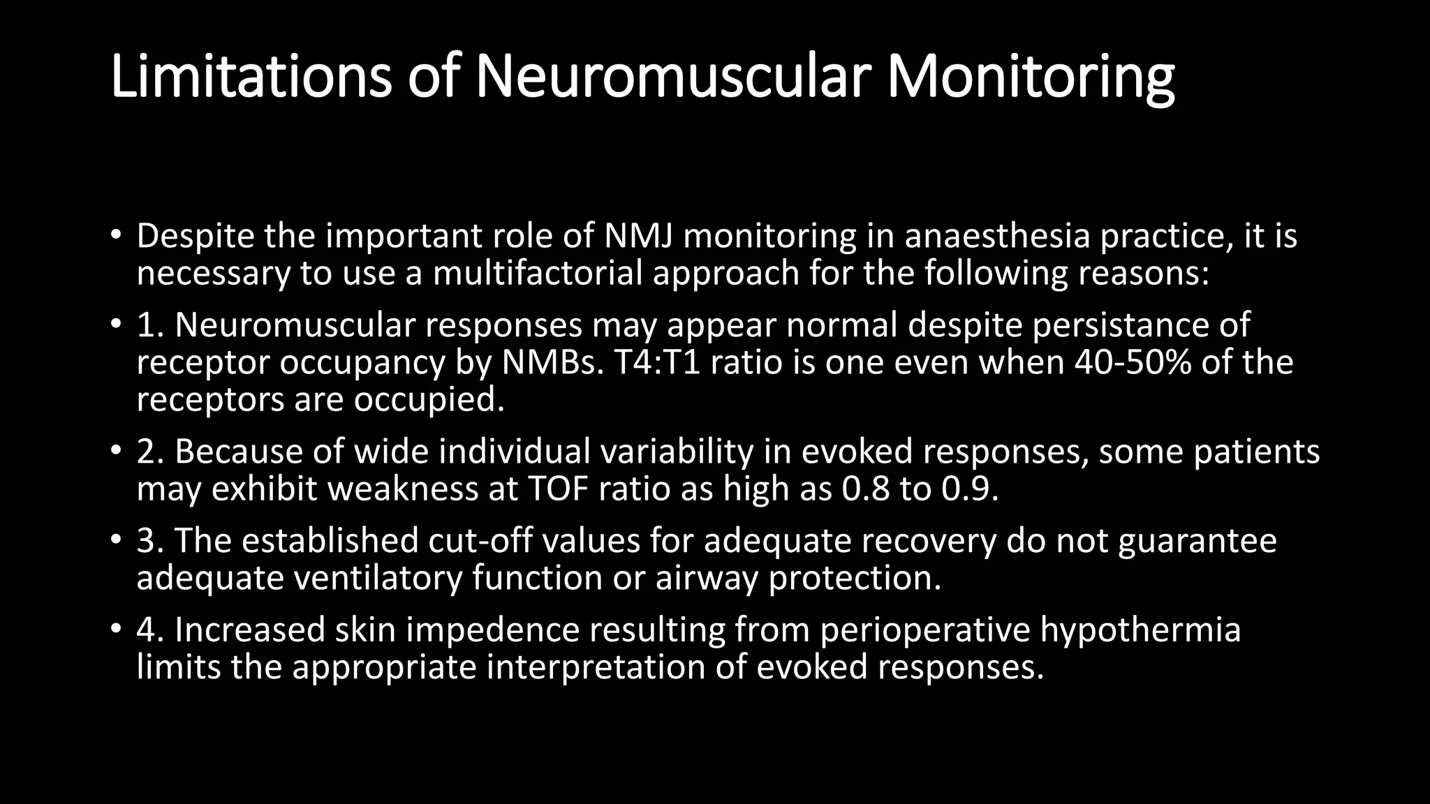 Limitations of Neuromuscular Monitoring
• Despite the important role of NMJ monitoring in anaesthesia practice, it is
necessary to use a multifactorial approach for the following reasons:
• 1. Neuromuscular responses may appear normal despite persistance of
receptor occupancy by NMBs. T4:T1 ratio is one even when 40-50% of the
receptors are occupied.
• 2. Because of wide individual variability in evoked responses, some patients
may exhibit weakness at TOF ratio as high as 0.8 to 0.9.
• 3. The established cut-off values for adequate recovery do not guarantee
adequate ventilatory function or airway protection.
• 4. Increased skin impedence resulting from perioperative hypothermia
limits the appropriate interpretation of evoked responses.
 