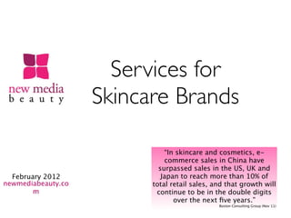 Services for
                    Skincare Brands

                              “In skincare and cosmetics, e-
                              commerce sales in China have
                            surpassed sales in the US, UK and
  February 2012              Japan to reach more than 10% of
newmediabeauty.co         total retail sales, and that growth will
        m                  continue to be in the double digits
                                 over the next ﬁve years.”
                                               Boston Consulting Group (Nov 11)
 