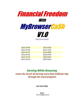 Financial Freedom
                      With
    MyBrowserCa$h
         V1.0     (2012/3/10 released)




          Earning While Browsing
Learn the Secret of earning more than $100 per day
            through the novel program


                   LIN YAN TONG



                         Email
                   b613145@gmail.com
 