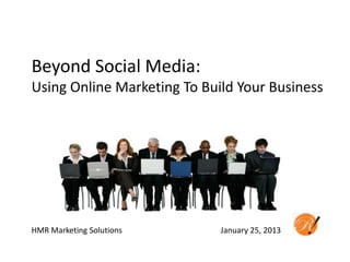 Beyond Social Media:
Using Online Marketing To Build Your Business




HMR Marketing Solutions      January 25, 2013
 