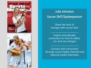 Julie Johnston
Soccer SMT/Spokesperson
Share her love of
mangos with soccer fans
Inspire and educate
consumers on how to select,
cut, and use mangos
Connect with consumers
through social media channels and
national media interviews
| 12
 