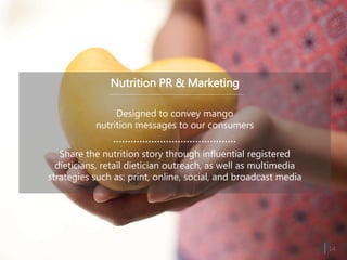 Nutrition PR & Marketing
Designed to convey mango
nutrition messages to our consumers
Share the nutrition story through influential registered
dieticians, retail dietician outreach, as well as multimedia
strategies such as: print, online, social, and broadcast media
| 14
 