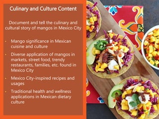 Culinary and Culture Content
Document and tell the culinary and
cultural story of mangos in Mexico City
• Mango significance in Mexican
cuisine and culture
• Diverse application of mangos in
markets, street food, trendy
restaurants, families, etc. found in
Mexico City
• Mexico City-inspired recipes and
usages
• Traditional health and wellness
applications in Mexican dietary
culture
| 15
 