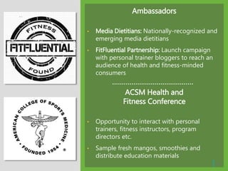 Ambassadors
• Media Dietitians: Nationally-recognized and
emerging media dietitians
• FitFluential Partnership: Launch campaign
with personal trainer bloggers to reach an
audience of health and fitness-minded
consumers
ACSM Health and
Fitness Conference
• Opportunity to interact with personal
trainers, fitness instructors, program
directors etc.
• Sample fresh mangos, smoothies and
distribute education materials
| 16
 