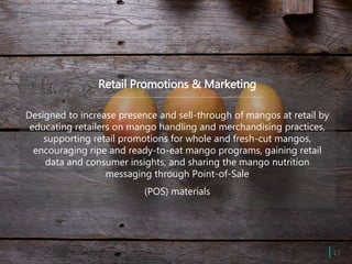 Retail Promotions & Marketing
Designed to increase presence and sell-through of mangos at retail by
educating retailers on mango handling and merchandising practices,
supporting retail promotions for whole and fresh-cut mangos,
encouraging ripe and ready-to-eat mango programs, gaining retail
data and consumer insights, and sharing the mango nutrition
messaging through Point-of-Sale
(POS) materials
| 17
 