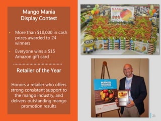 | 21
Mango Mania
Display Contest
• More than $10,000 in cash
prizes awarded to 24
winners
• Everyone wins a $15
Amazon gift card
Retailer of the Year
Honors a retailer who offers
strong consistent support to
the mango industry, and
delivers outstanding mango
promotion results
 