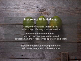 Foodservice PR & Marketing
Designed to increase presence and
sell-through of mangos at foodservice
Help increase mango awareness and
education amongst foodservice operators and chefs
Support foodservice mango promotions
to increase awareness to the consumer
| 22
 