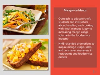 Mangos on Menus
• Outreach to educate chefs,
students and instructors
about handling and cooking
with fresh mangos is key to
increasing mango usage
volume in the foodservice
industry
• NMB-branded promotions to
inspire mango usage, sales,
and consumer awareness in
restaurants and foodservice
outlets
| 23
 