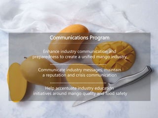 Communications Program
Enhance industry communication and
preparedness to create a unified mango industry
Communicate industry messages, maintain
a reputation and crisis communication
Help accentuate industry education
initiatives around mango quality and food safety
 