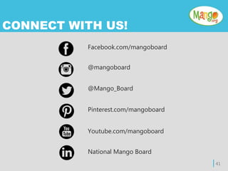 | 41
CONNECT WITH US!
Facebook.com/mangoboard
@mangoboard
@Mango_Board
Pinterest.com/mangoboard
Youtube.com/mangoboard
National Mango Board
 