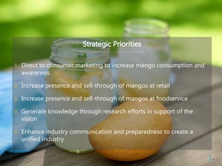 Strategic Priorities
1. Direct to consumer marketing to increase mango consumption and
awareness
2. Increase presence and sell-through of mangos at retail
3. Increase presence and sell-through of mangos at foodservice
4. Generate knowledge through research efforts in support of the
vision
5. Enhance industry communication and preparedness to create a
unified industry
| 6
 