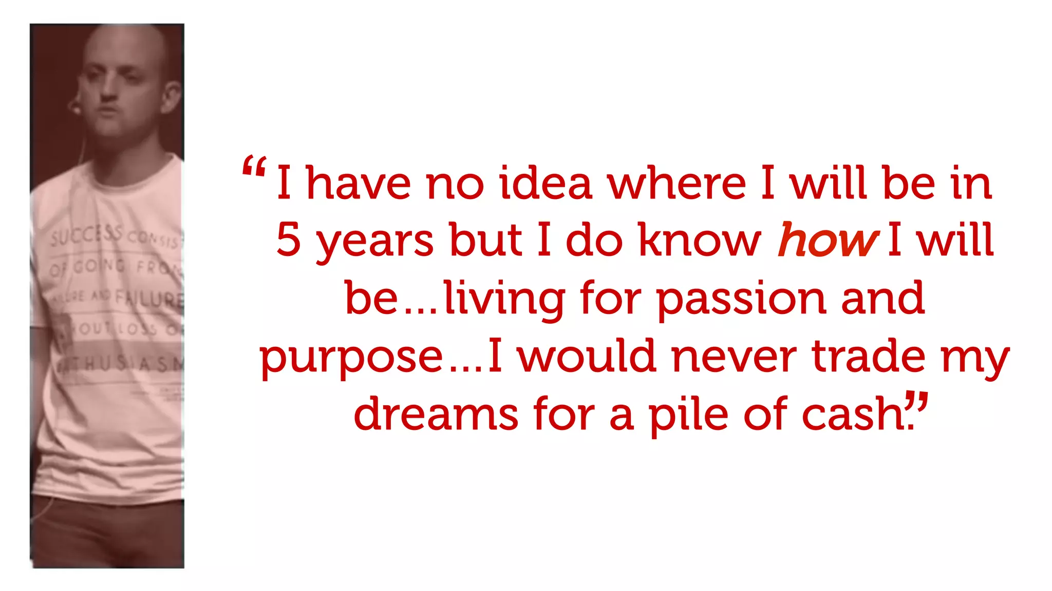 I have no idea where I will be in
5 years but I do know how I will
be…living for passion and
purpose…I would never trade my
dreams for a pile of cash.
“
”
 