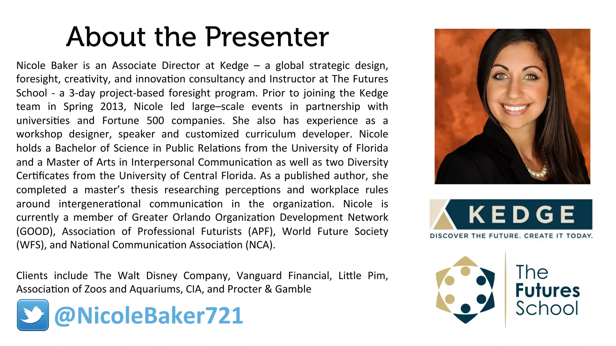 About the Presenter
Nicole	
   Baker	
   is	
   an	
   Associate	
   Director	
   at	
   Kedge	
   –	
   a	
   global	
   strategic	
   design,	
  
foresight,	
  crea9vity,	
  and	
  innova9on	
  consultancy	
  and	
  Instructor	
  at	
  The	
  Futures	
  
School	
  -­‐	
  a	
  3-­‐day	
  project-­‐based	
  foresight	
  program.	
  Prior	
  to	
  joining	
  the	
  Kedge	
  
team	
   in	
   Spring	
   2013,	
   Nicole	
   led	
   large–scale	
   events	
   in	
   partnership	
   with	
  
universi9es	
   and	
   Fortune	
   500	
   companies.	
   She	
   also	
   has	
   experience	
   as	
   a	
  
workshop	
   designer,	
   speaker	
   and	
   customized	
   curriculum	
   developer.	
   Nicole	
  
holds	
  a	
  Bachelor	
  of	
  Science	
  in	
  Public	
  Rela9ons	
  from	
  the	
  University	
  of	
  Florida	
  
and	
  a	
  Master	
  of	
  Arts	
  in	
  Interpersonal	
  Communica9on	
  as	
  well	
  as	
  two	
  Diversity	
  
Cer9ﬁcates	
  from	
  the	
  University	
  of	
  Central	
  Florida.	
  As	
  a	
  published	
  author,	
  she	
  
completed	
   a	
   master’s	
   thesis	
   researching	
   percep9ons	
   and	
   workplace	
   rules	
  
around	
   intergenera9onal	
   communica9on	
   in	
   the	
   organiza9on.	
   Nicole	
   is	
  
currently	
   a	
   member	
   of	
   Greater	
   Orlando	
   Organiza9on	
   Development	
   Network	
  
(GOOD),	
   Associa9on	
   of	
   Professional	
   Futurists	
   (APF),	
   World	
   Future	
   Society	
  
(WFS),	
  and	
  Na9onal	
  Communica9on	
  Associa9on	
  (NCA).	
  
	
  
Clients	
   include	
   The	
   Walt	
   Disney	
   Company,	
   Vanguard	
   Financial,	
   Lile	
   Pim,	
  
Associa9on	
  of	
  Zoos	
  and	
  Aquariums,	
  CIA,	
  and	
  Procter	
  &	
  Gamble	
  	
  
@NicoleBaker721	
  
 