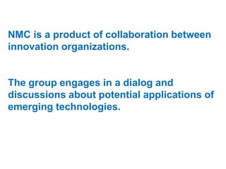 NMC is a product of collaboration between
innovation organizations.

The group engages in a dialog and
discussions about potential applications of
emerging technologies.

 