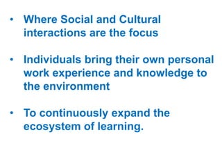 • Where Social and Cultural
interactions are the focus
• Individuals bring their own personal
work experience and knowledge to
the environment
• To continuously expand the
ecosystem of learning.

 