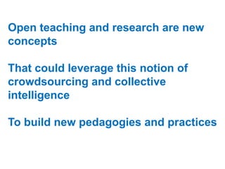 Open teaching and research are new
concepts
That could leverage this notion of
crowdsourcing and collective
intelligence
To build new pedagogies and practices

 