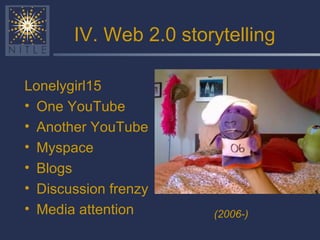 IV. Web 2.0 storytelling Lonelygirl15 One YouTube Another YouTube Myspace Blogs Discussion frenzy Media attention (2006-) 