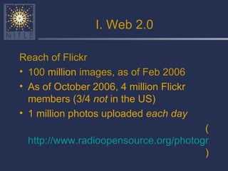 I. Web 2.0 Reach of Flickr 100  million  images, as of Feb 2006 As of October 2006, 4 million Flickr members (3/4  not  in the US) 1 million photos uploaded  each day ( http://www.radioopensource.org/photography-20/  ) 