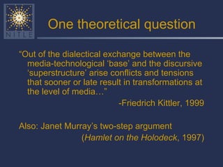 One theoretical question “ Out of the dialectical exchange between the media-technological ‘base’ and the discursive ‘superstructure’ arise conflicts and tensions that sooner or late result in transformations at the level of media…”  -Friedrich Kittler, 1999 Also: Janet Murray’s two-step argument ( Hamlet on the Holodeck , 1997) 