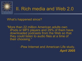 II. Rich media and Web 2.0 What’s happened since? “ More than 22 million American adults own iPods or MP3 players and 29% of them have downloaded podcasts from the Web so that they could listen to audio files at a time of their choosing.” -Pew Internet and American Life study, April 2005 