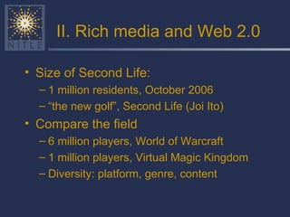 II. Rich media and Web 2.0 Size of Second Life: 1 million residents, October 2006 “ the new golf”, Second Life (Joi Ito) Compare the field 6 million players, World of Warcraft 1 million players, Virtual Magic Kingdom Diversity: platform, genre, content 