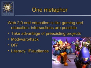 One metaphor Web 2.0 and education is like gaming and education: intersections are possible Take advantage of preexisting projects Mod/warp/hack  DIY Literacy: IF/audience 