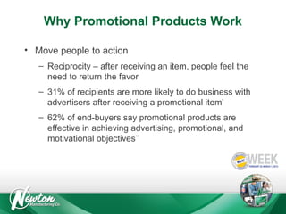 Why Promotional Products Work
• Move people to action
– Reciprocity – after receiving an item, people feel the
need to return the favor
– 31% of recipients are more likely to do business with
advertisers after receiving a promotional item*
– 62% of end-buyers say promotional products are
effective in achieving advertising, promotional, and
motivational objectives***

 
