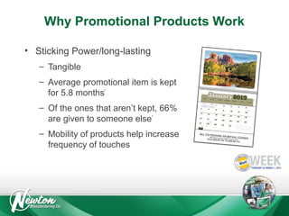 Why Promotional Products Work
• Sticking Power/long-lasting
– Tangible
– Average promotional item is kept
for 5.8 months*
– Of the ones that aren’t kept, 66%
are given to someone else*
– Mobility of products help increase
frequency of touches

 