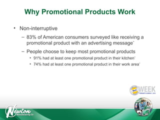 Why Promotional Products Work
• Non-interruptive
– 83% of American consumers surveyed like receiving a
promotional product with an advertising message**
– People choose to keep most promotional products
• 91% had at least one promotional product in their kitchen**
• 74% had at least one promotional product in their work area**

 