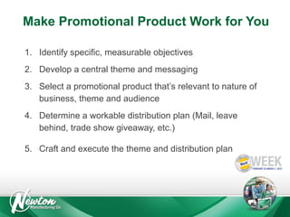 Make Promotional Product Work for You
1. Identify specific, measurable objectives
2. Develop a central theme and messaging
3. Select a promotional product that’s relevant to nature of
business, theme and audience
4. Determine a workable distribution plan (Mail, leave
behind, trade show giveaway, etc.)
5. Craft and execute the theme and distribution plan

 