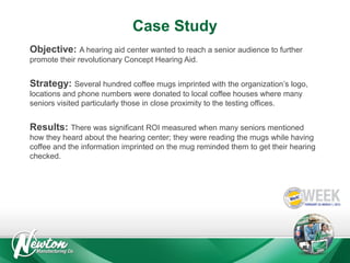 Case Study
Objective: A hearing aid center wanted to reach a senior audience to further
promote their revolutionary Concept Hearing Aid.

Strategy: Several hundred coffee mugs imprinted with the organization’s logo,
locations and phone numbers were donated to local coffee houses where many
seniors visited particularly those in close proximity to the testing offices.

Results: There was significant ROI measured when many seniors mentioned
how they heard about the hearing center; they were reading the mugs while having
coffee and the information imprinted on the mug reminded them to get their hearing
checked.

 