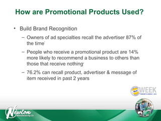 How are Promotional Products Used?
• Build Brand Recognition
– Owners of ad specialties recall the advertiser 87% of
the time*
– People who receive a promotional product are 14%
more likely to recommend a business to others than
those that receive nothing
#

– 76.2% can recall product, advertiser & message of
item received in past 2 years

 