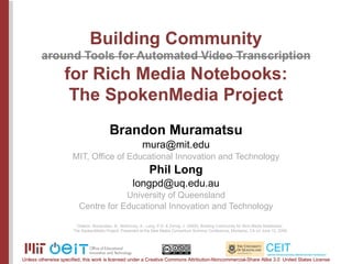 Brandon Muramatsu [email_address] MIT, Office of Educational Innovation and Technology Phil Long [email_address] University of Queensland Centre for Educational Innovation and Technology Citation: Muramatsu, B., McKinney, A., Long, P.D. & Zornig, J. (2009). Building Community for Rich Media Notebooks:  The SpokenMedia Project. Presented at the New Media Consortium Summer Conference, Monterey, CA on June 12, 2009. Unless otherwise specified, this work is licensed under a Creative Commons Attribution-Noncommercial-Share Alike 3.0  United States License 